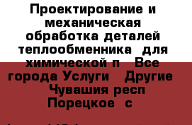 Проектирование и механическая обработка деталей теплообменника  для химической п - Все города Услуги » Другие   . Чувашия респ.,Порецкое. с.